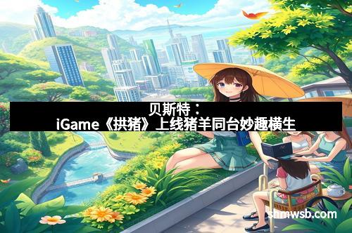 贝斯特：iGame《拱猪》上线猪羊同台妙趣横生